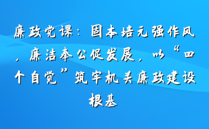 廉政党课：固本培元强作风，廉洁奉公促发展，以“四个自觉”筑牢机关廉政建设根基