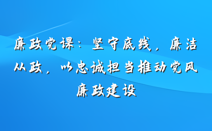 廉政党课：坚守底线，廉洁从政，以忠诚担当推动党风廉政建设