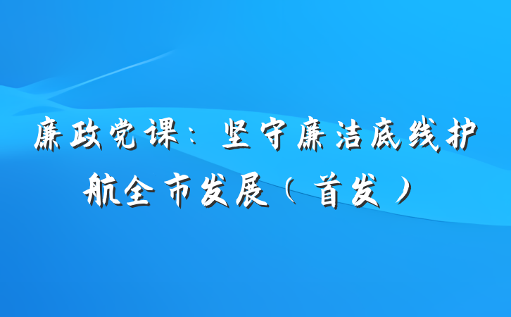 廉政党课：坚守廉洁底线护航全市发展（首发）