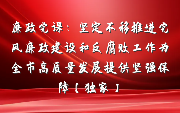 廉政党课：坚定不移推进党风廉政建设和反腐败工作为全市高质量发展提供坚强保障【独家】