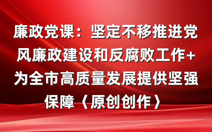 廉政党课：坚定不移推进党风廉政建设和反腐败工作 为全市高质量发展提供坚强保障〈原创创作〉