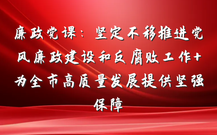 廉政党课：坚定不移推进党风廉政建设和反腐败工作 为全市高质量发展提供坚强保障