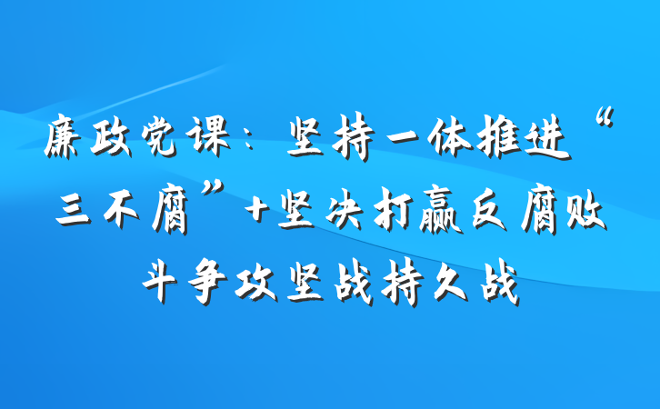 廉政党课：坚持一体推进“三不腐” 坚决打赢反腐败斗争攻坚战持久战