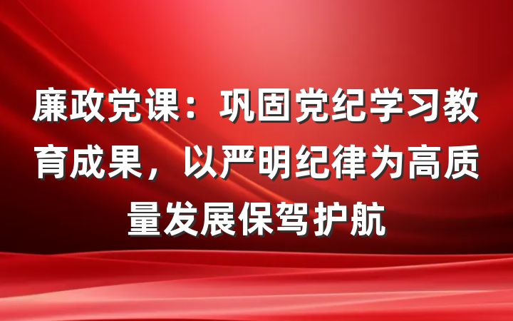 廉政党课：巩固党纪学习教育成果，以严明纪律为高质量发展保驾护航