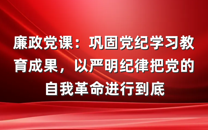 廉政党课：巩固党纪学习教育成果，以严明纪律把党的自我革命进行到底