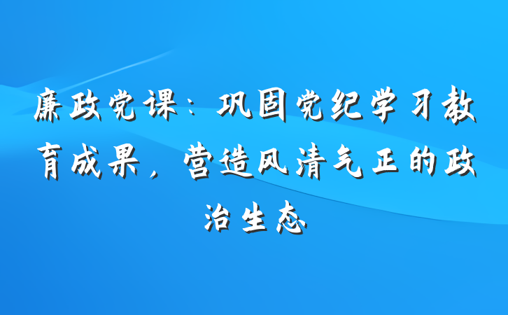 廉政党课：巩固党纪学习教育成果，营造风清气正的政治生态