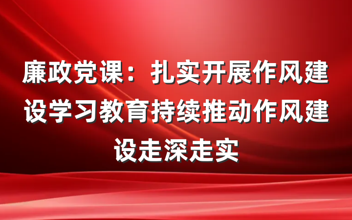 廉政党课：扎实开展作风建设学习教育持续推动作风建设走深走实