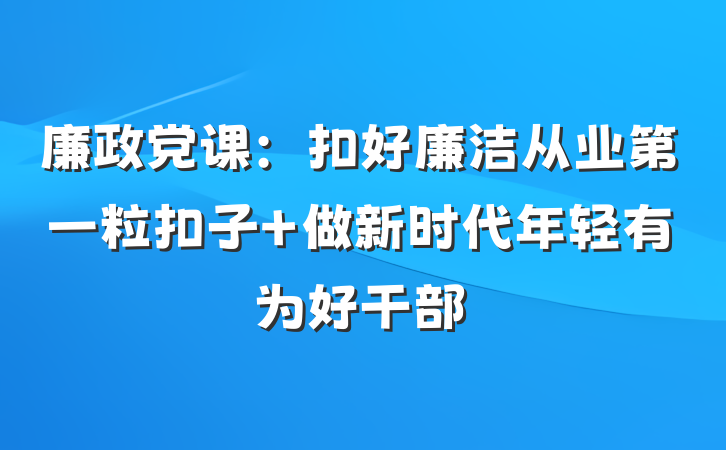 廉政党课：扣好廉洁从业第一粒扣子 做新时代年轻有为好干部