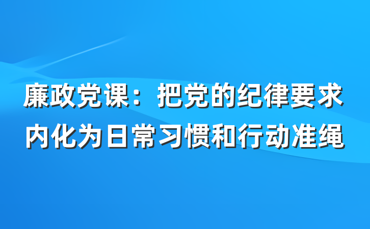 廉政党课：把党的纪律要求内化为日常习惯和行动准绳