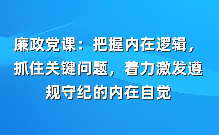 廉政党课：把握内在逻辑，抓住关键问题，着力激发遵规守纪的内在自觉