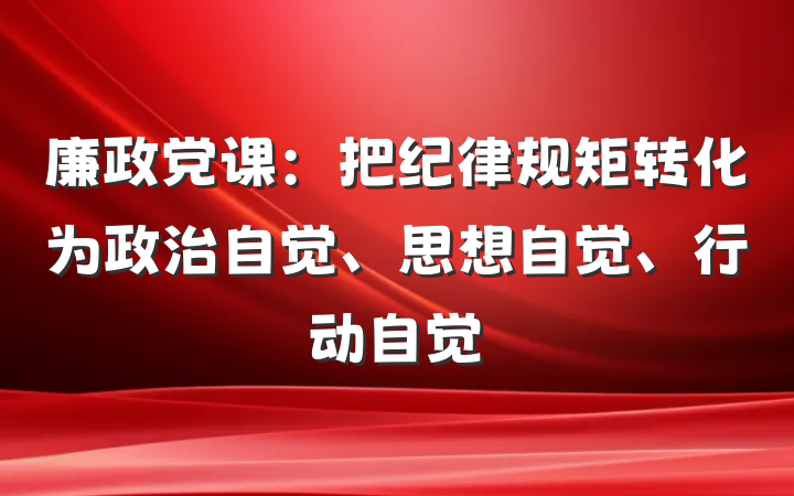 廉政党课：把纪律规矩转化为政治自觉、思想自觉、行动自觉