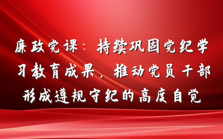 廉政党课：持续巩固党纪学习教育成果，推动党员干部形成遵规守纪的高度自觉