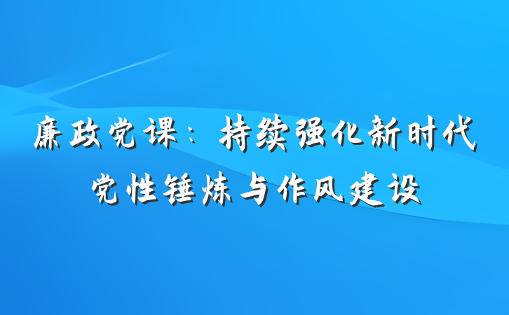 廉政党课：持续强化新时代党性锤炼与作风建设
