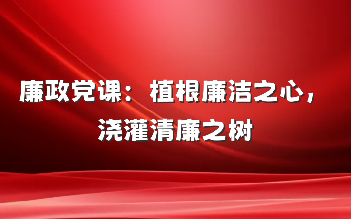 廉政党课：植根廉洁之心，浇灌清廉之树
