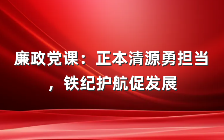 廉政党课：正本清源勇担当，铁纪护航促发展