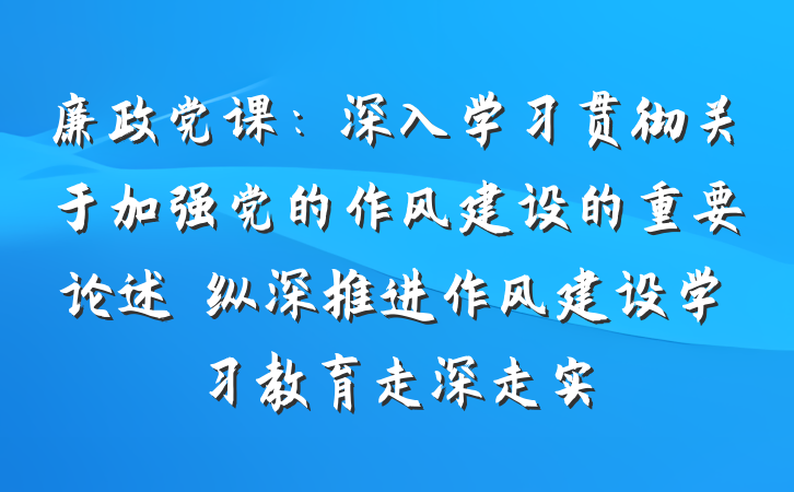 廉政党课：深入学习贯彻关于加强党的作风建设的重要论述　纵深推进作风建设学习教育走深走实