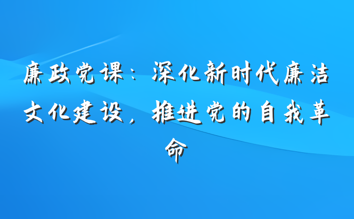 廉政党课：深化新时代廉洁文化建设，推进党的自我革命