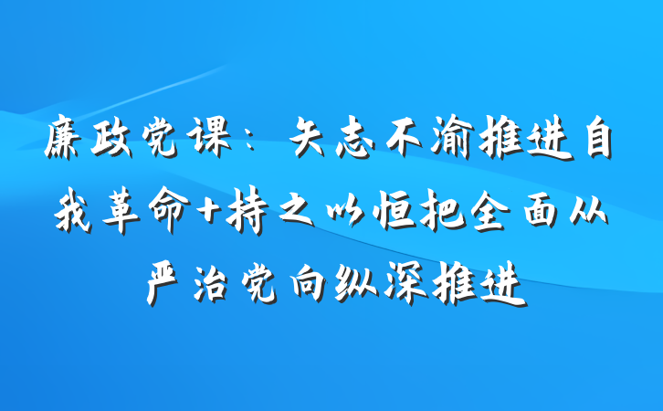 廉政党课：矢志不渝推进自我革命 持之以恒把全面从严治党向纵深推进