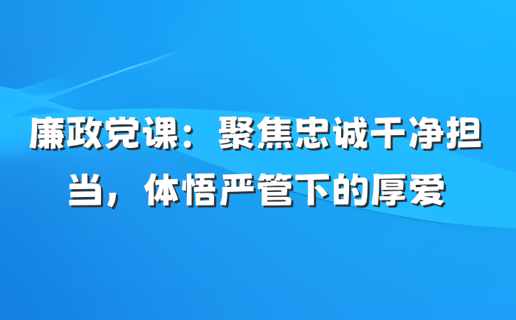 廉政党课：聚焦忠诚干净担当，体悟严管下的厚爱