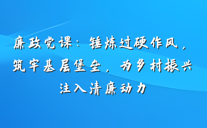 廉政党课：锤炼过硬作风，筑牢基层堡垒，为乡村振兴注入清廉动力
