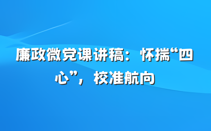 廉政微党课讲稿：怀揣“四心”，校准航向