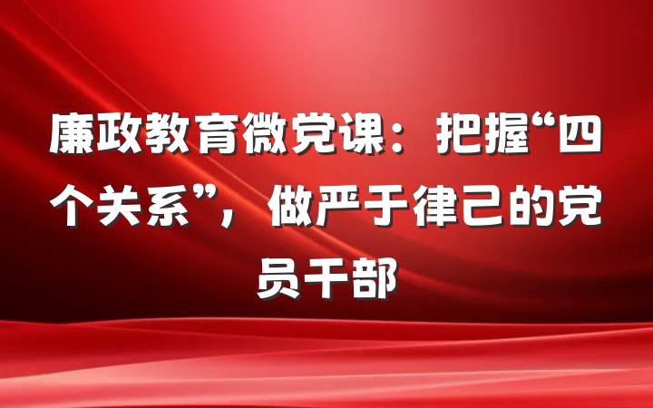 廉政教育微党课：把握“四个关系”，做严于律己的党员干部