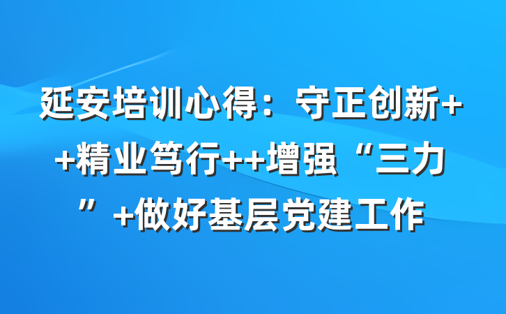延安培训心得：守正创新  精业笃行  增强“三力” 做好基层党建工作
