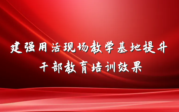建强用活现场教学基地提升干部教育培训效果