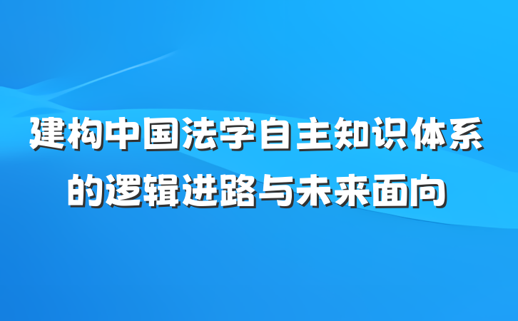 建构中国法学自主知识体系的逻辑进路与未来面向