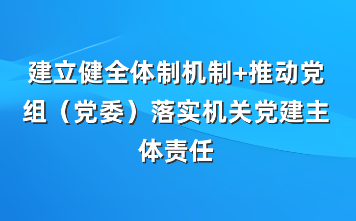 建立健全体制机制 推动党组（党委）落实机关党建主体责任