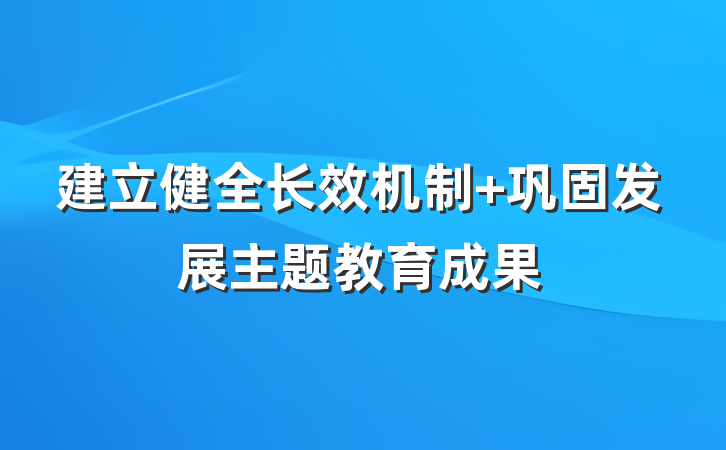 建立健全长效机制 巩固发展主题教育成果