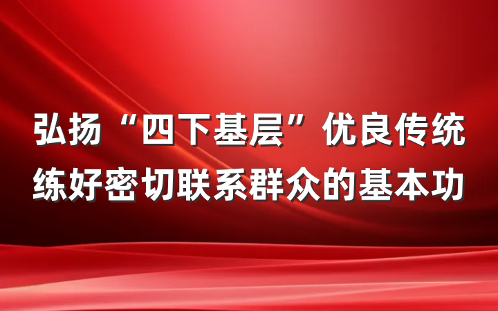 弘扬“四下基层”优良传统练好密切联系群众的基本功
