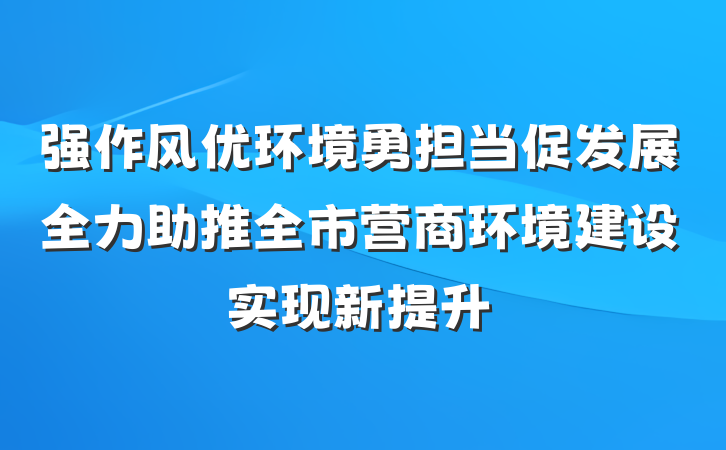 强作风优环境勇担当促发展全力助推全市营商环境建设实现新提升