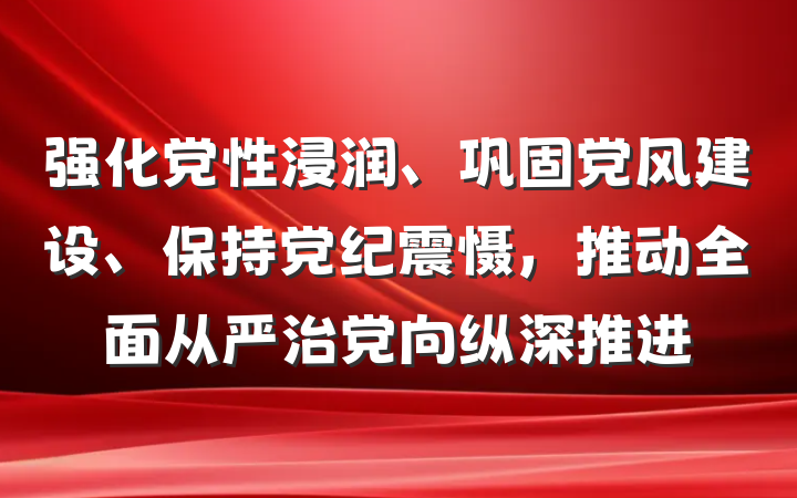 强化党性浸润、巩固党风建设、保持党纪震慑，推动全面从严治党向纵深推进