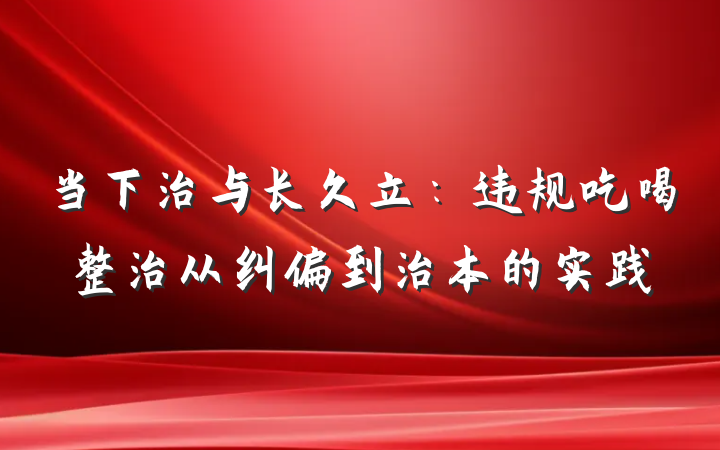 当下治与长久立：违规吃喝整治从纠偏到治本的实践