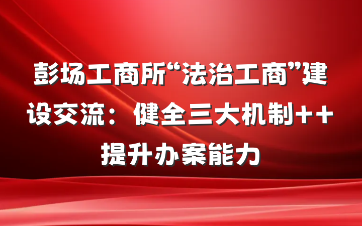 彭场工商所“法治工商”建设交流：健全三大机制  提升办案能力