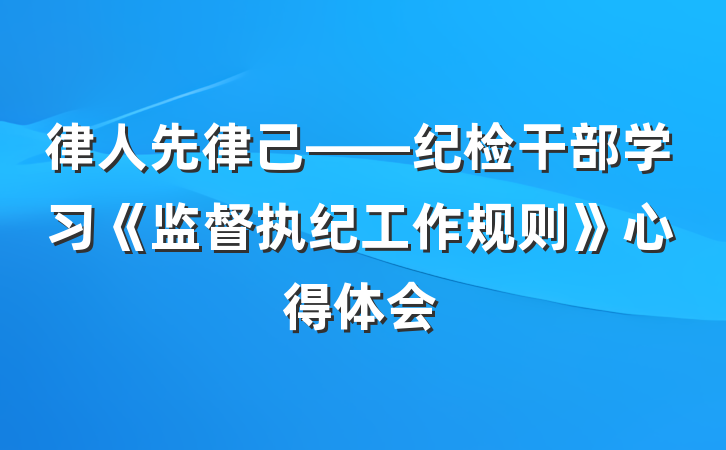律人先律己——纪检干部学习《监督执纪工作规则》心得体会