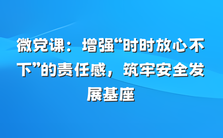微党课：增强“时时放心不下”的责任感，筑牢安全发展基座