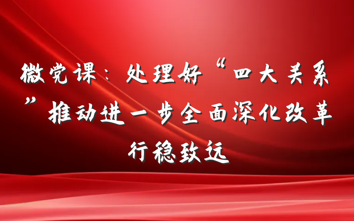 微党课：处理好“四大关系”推动进一步全面深化改革行稳致远