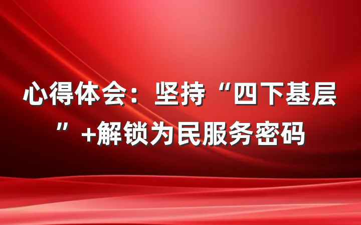 心得体会：坚持“四下基层” 解锁为民服务密码