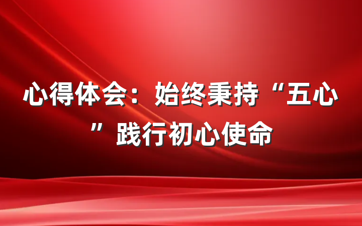 心得体会：始终秉持“五心”践行初心使命