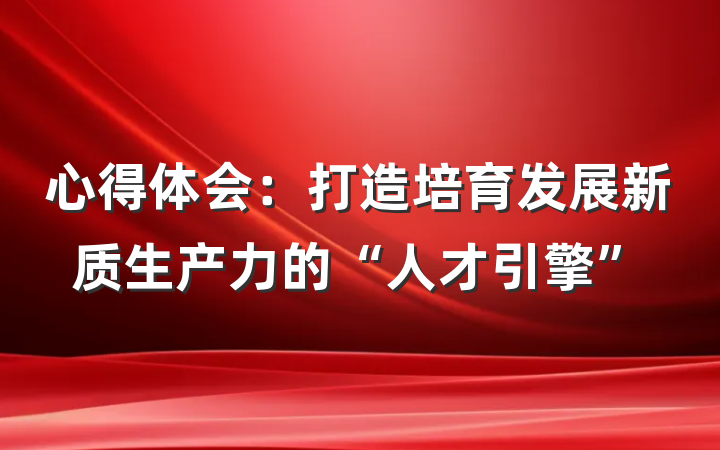 心得体会：打造培育发展新质生产力的“人才引擎”