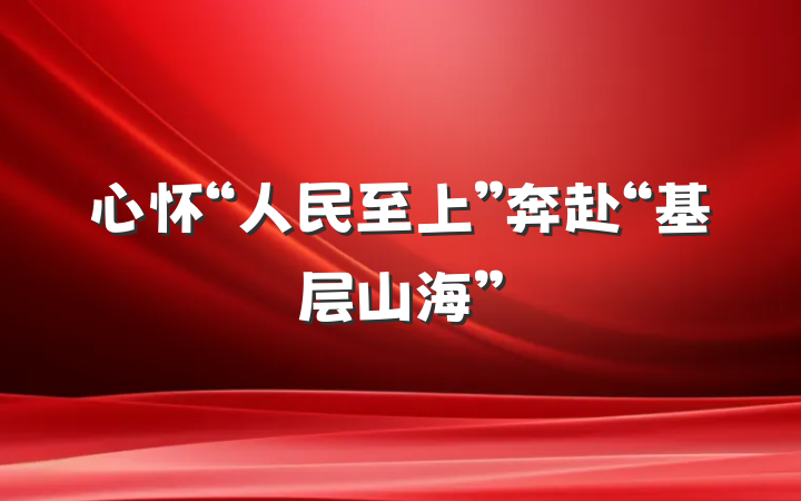 心怀“人民至上”奔赴“基层山海”