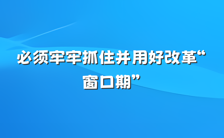 必须牢牢抓住并用好改革“窗口期”