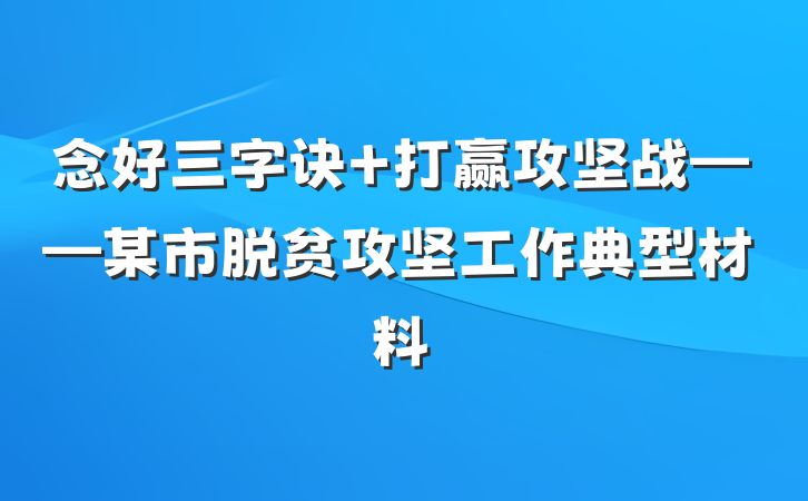 念好三字诀 打赢攻坚战——某市脱贫攻坚工作典型材料