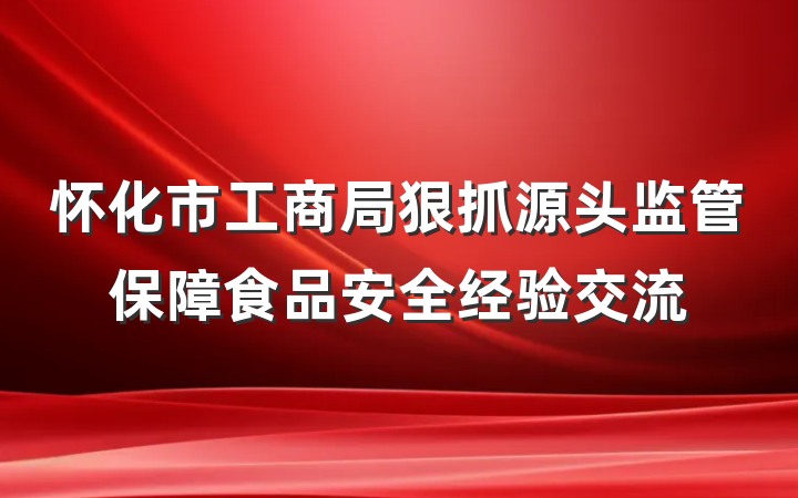 怀化市工商局狠抓源头监管保障食品安全经验交流