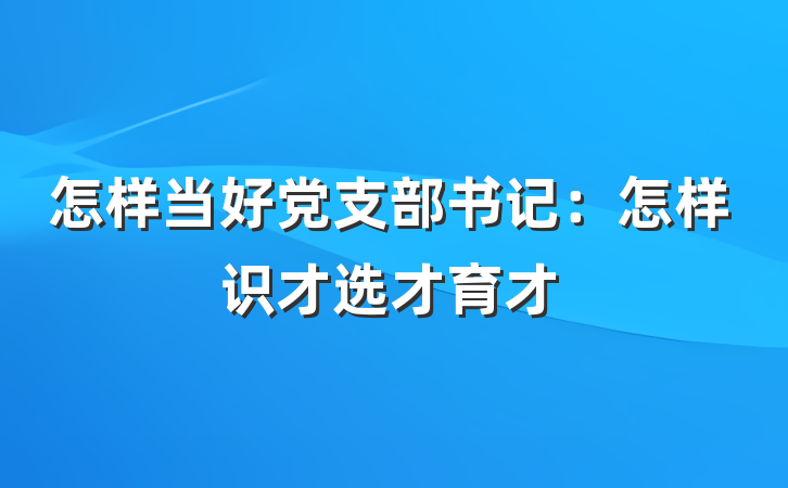 怎样当好党支部书记：怎样识才选才育才