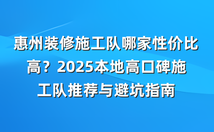 惠州装修施工队哪家性价比高？2025本地高口碑施工队推荐与避坑指南