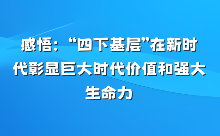 感悟：“四下基层”在新时代彰显巨大时代价值和强大生命力