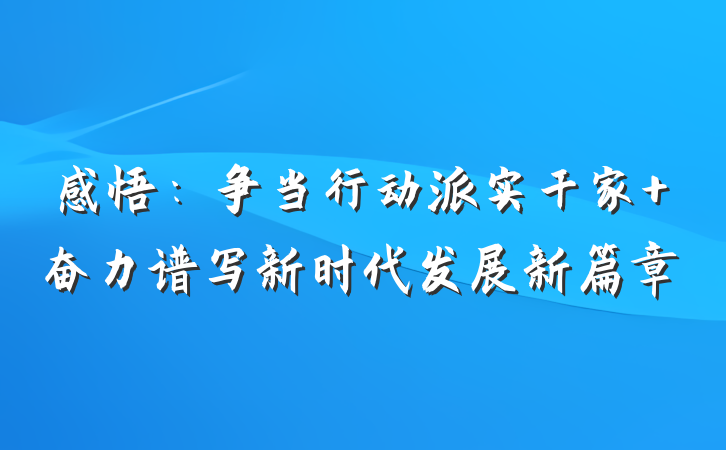 感悟：争当行动派实干家 奋力谱写新时代发展新篇章
